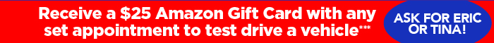 Receive a $25 Amazon Gift Card with any set appointment to test drive a vehicle*** Ask for Eric or Tina.